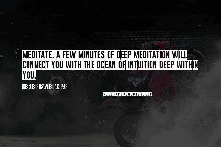 Sri Sri Ravi Shankar Quotes: Meditate. A few minutes of deep meditation will connect you with the ocean of intuition deep within you.