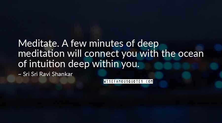 Sri Sri Ravi Shankar Quotes: Meditate. A few minutes of deep meditation will connect you with the ocean of intuition deep within you.