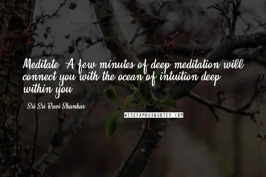 Sri Sri Ravi Shankar Quotes: Meditate. A few minutes of deep meditation will connect you with the ocean of intuition deep within you.