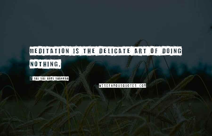 Sri Sri Ravi Shankar Quotes: Meditation is the delicate art of doing nothing.