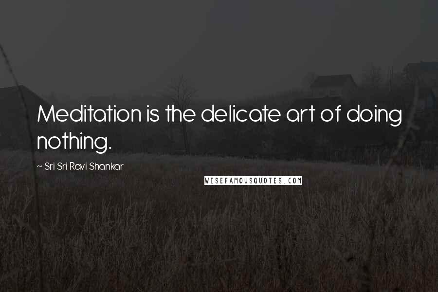 Sri Sri Ravi Shankar Quotes: Meditation is the delicate art of doing nothing.