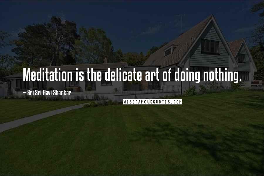 Sri Sri Ravi Shankar Quotes: Meditation is the delicate art of doing nothing.