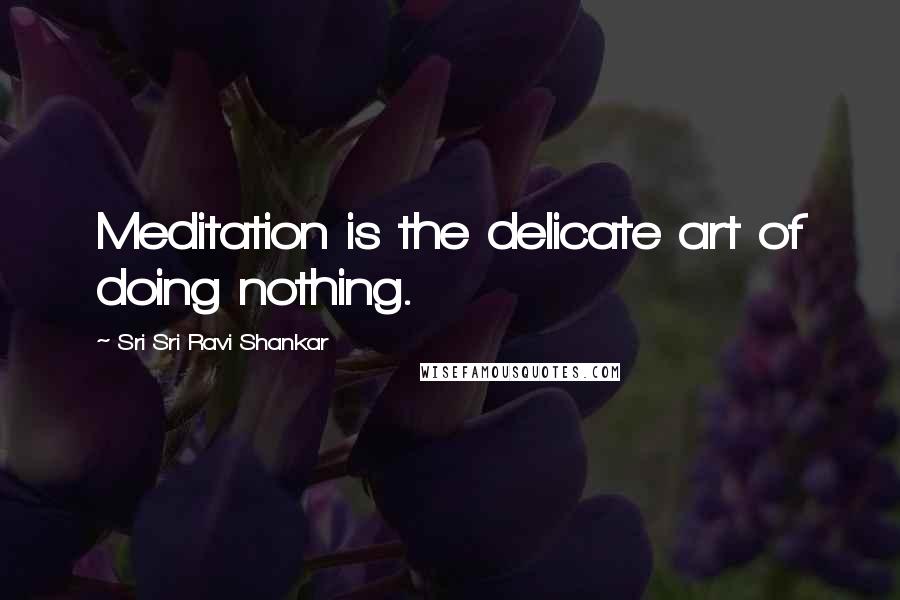 Sri Sri Ravi Shankar Quotes: Meditation is the delicate art of doing nothing.