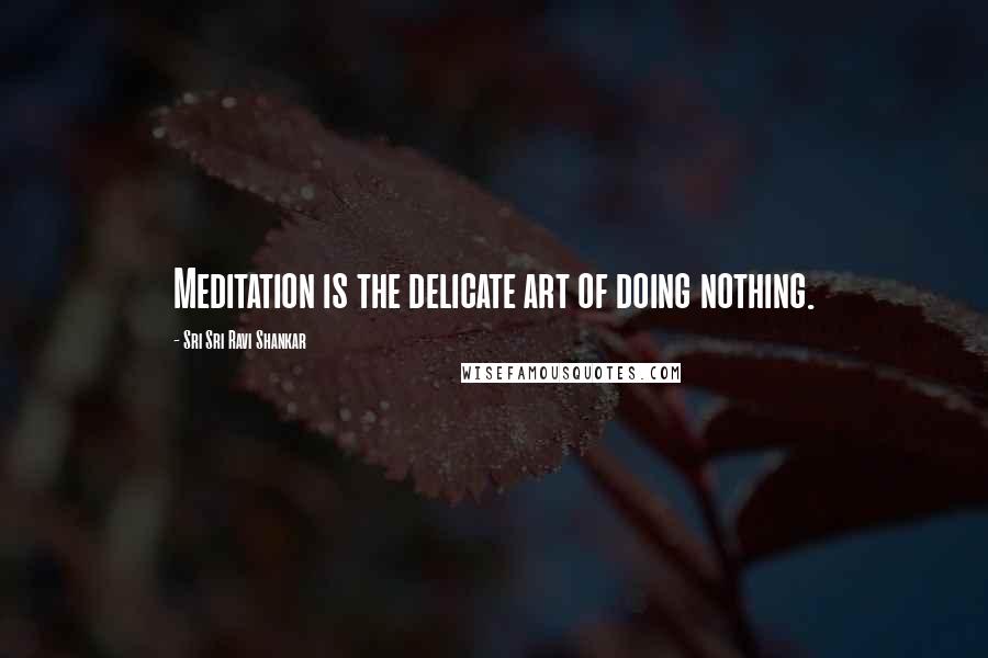 Sri Sri Ravi Shankar Quotes: Meditation is the delicate art of doing nothing.