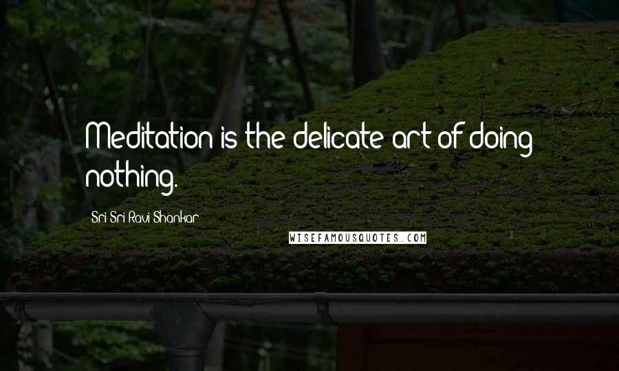 Sri Sri Ravi Shankar Quotes: Meditation is the delicate art of doing nothing.