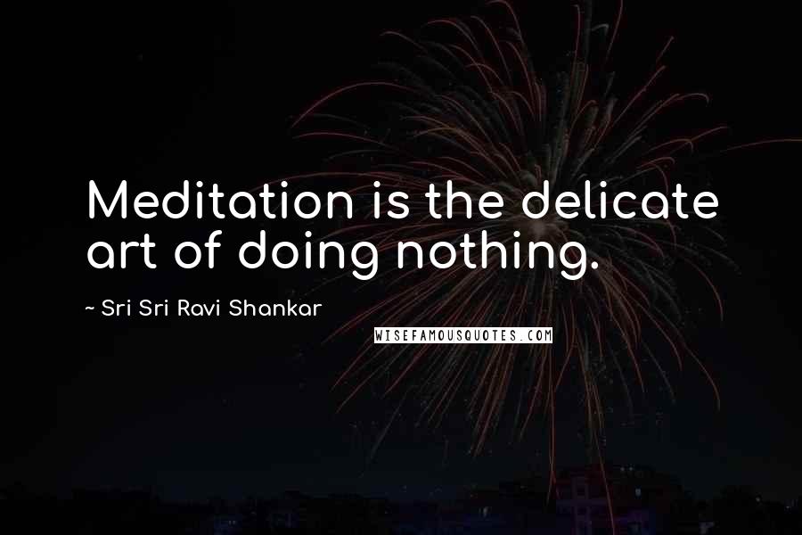 Sri Sri Ravi Shankar Quotes: Meditation is the delicate art of doing nothing.