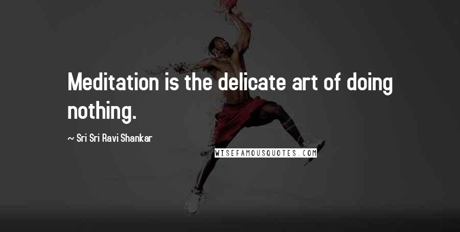 Sri Sri Ravi Shankar Quotes: Meditation is the delicate art of doing nothing.