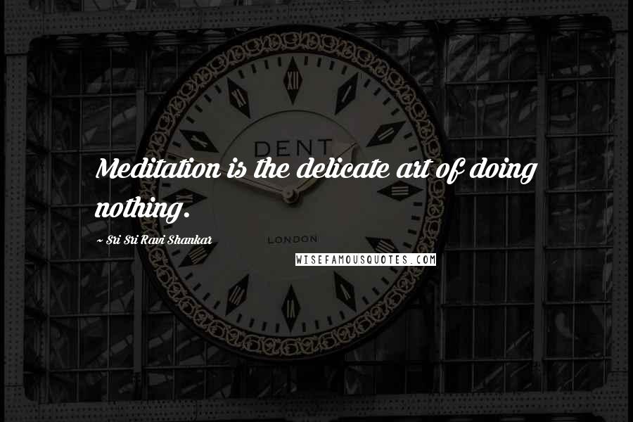 Sri Sri Ravi Shankar Quotes: Meditation is the delicate art of doing nothing.