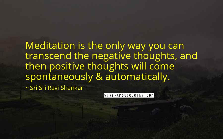 Sri Sri Ravi Shankar Quotes: Meditation is the only way you can transcend the negative thoughts, and then positive thoughts will come spontaneously & automatically.