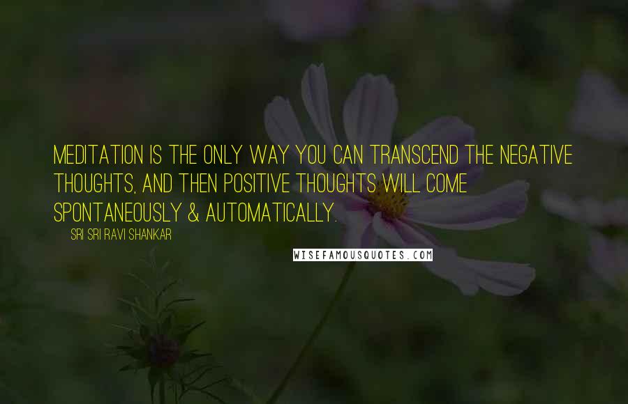 Sri Sri Ravi Shankar Quotes: Meditation is the only way you can transcend the negative thoughts, and then positive thoughts will come spontaneously & automatically.