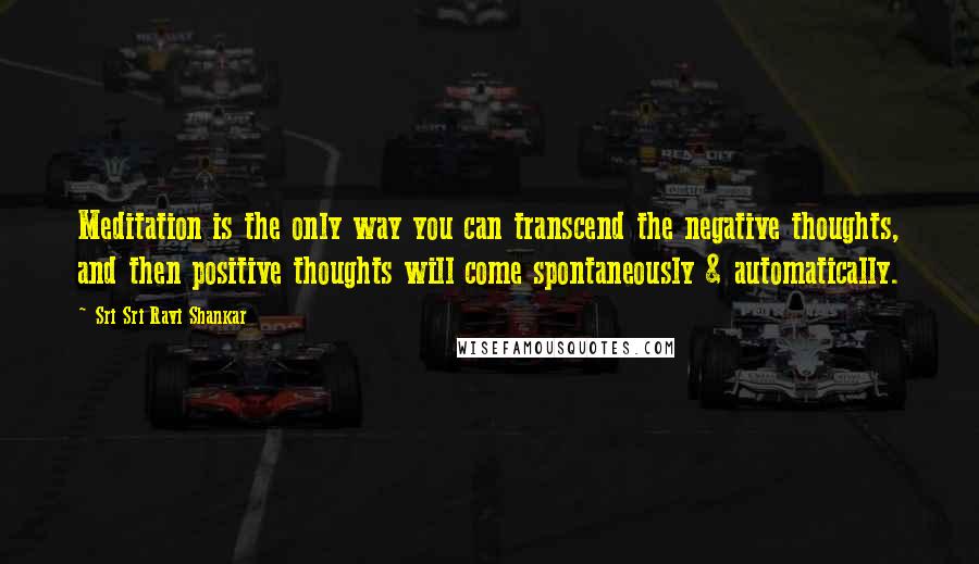 Sri Sri Ravi Shankar Quotes: Meditation is the only way you can transcend the negative thoughts, and then positive thoughts will come spontaneously & automatically.