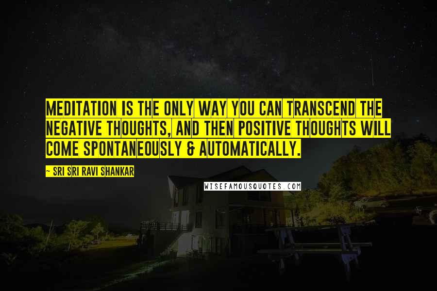 Sri Sri Ravi Shankar Quotes: Meditation is the only way you can transcend the negative thoughts, and then positive thoughts will come spontaneously & automatically.