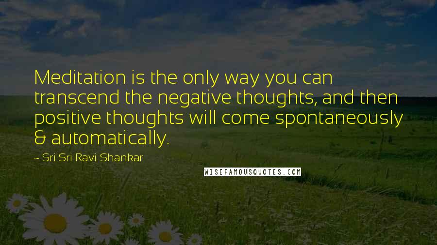 Sri Sri Ravi Shankar Quotes: Meditation is the only way you can transcend the negative thoughts, and then positive thoughts will come spontaneously & automatically.