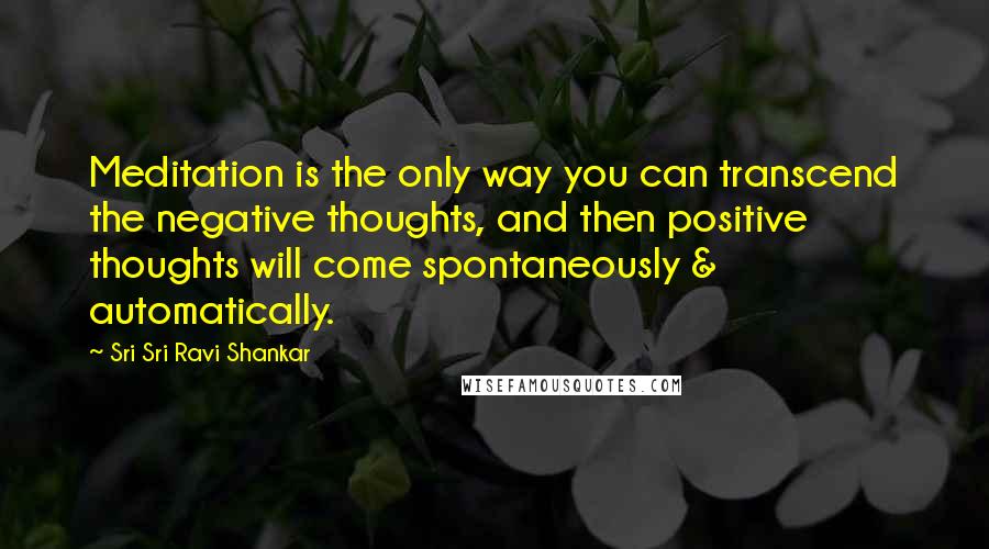 Sri Sri Ravi Shankar Quotes: Meditation is the only way you can transcend the negative thoughts, and then positive thoughts will come spontaneously & automatically.