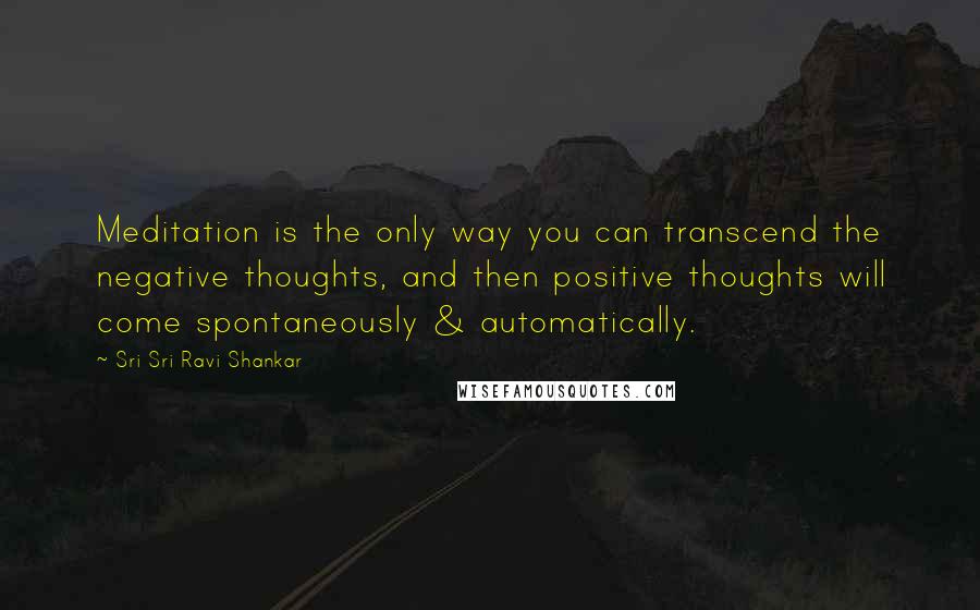 Sri Sri Ravi Shankar Quotes: Meditation is the only way you can transcend the negative thoughts, and then positive thoughts will come spontaneously & automatically.