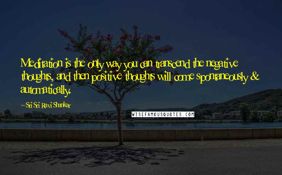 Sri Sri Ravi Shankar Quotes: Meditation is the only way you can transcend the negative thoughts, and then positive thoughts will come spontaneously & automatically.