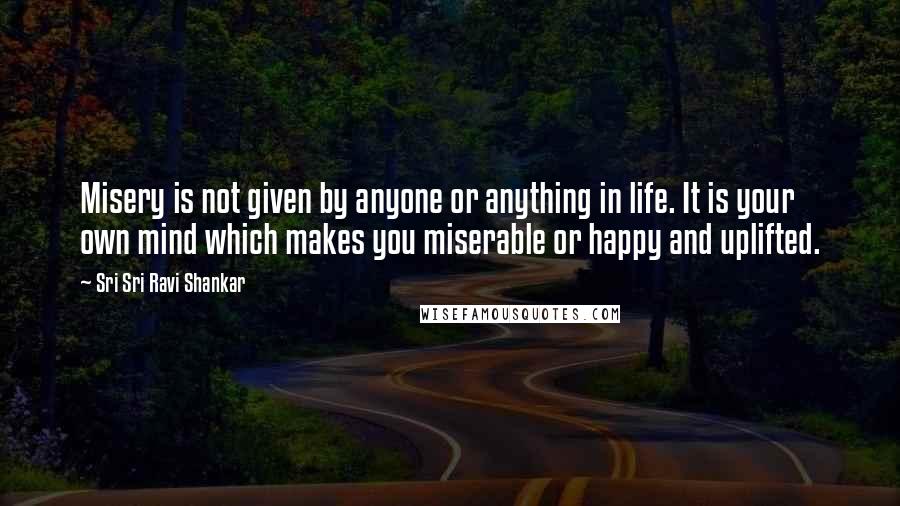 Sri Sri Ravi Shankar Quotes: Misery is not given by anyone or anything in life. It is your own mind which makes you miserable or happy and uplifted.