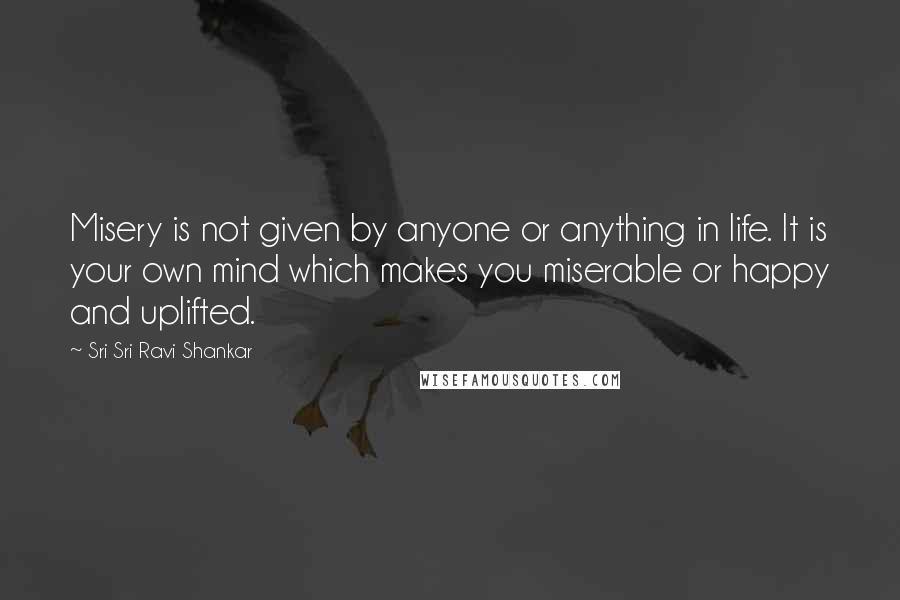 Sri Sri Ravi Shankar Quotes: Misery is not given by anyone or anything in life. It is your own mind which makes you miserable or happy and uplifted.