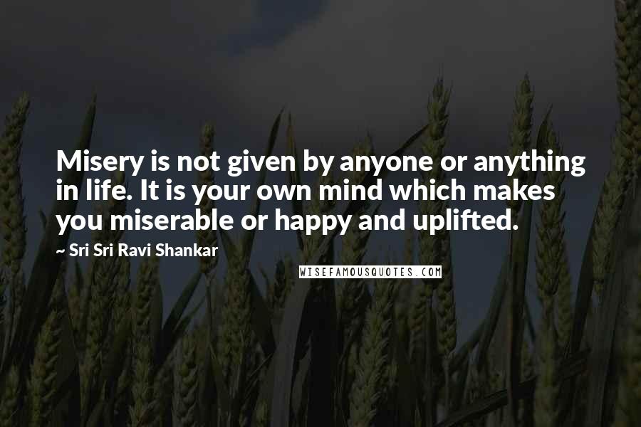 Sri Sri Ravi Shankar Quotes: Misery is not given by anyone or anything in life. It is your own mind which makes you miserable or happy and uplifted.