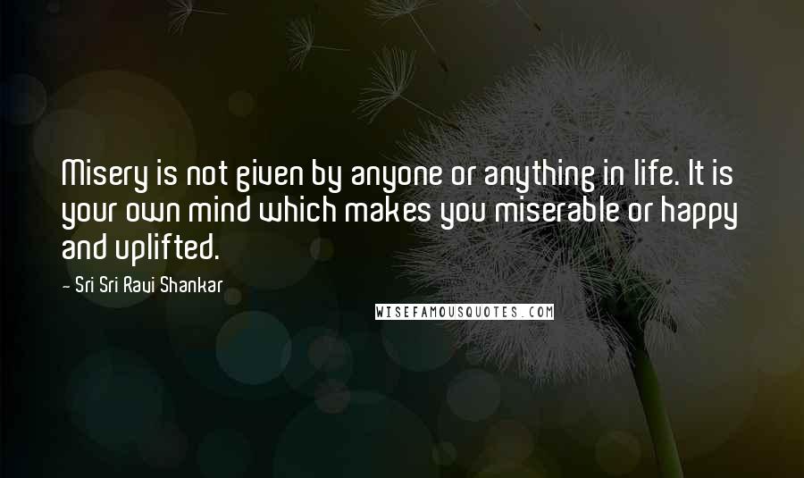 Sri Sri Ravi Shankar Quotes: Misery is not given by anyone or anything in life. It is your own mind which makes you miserable or happy and uplifted.