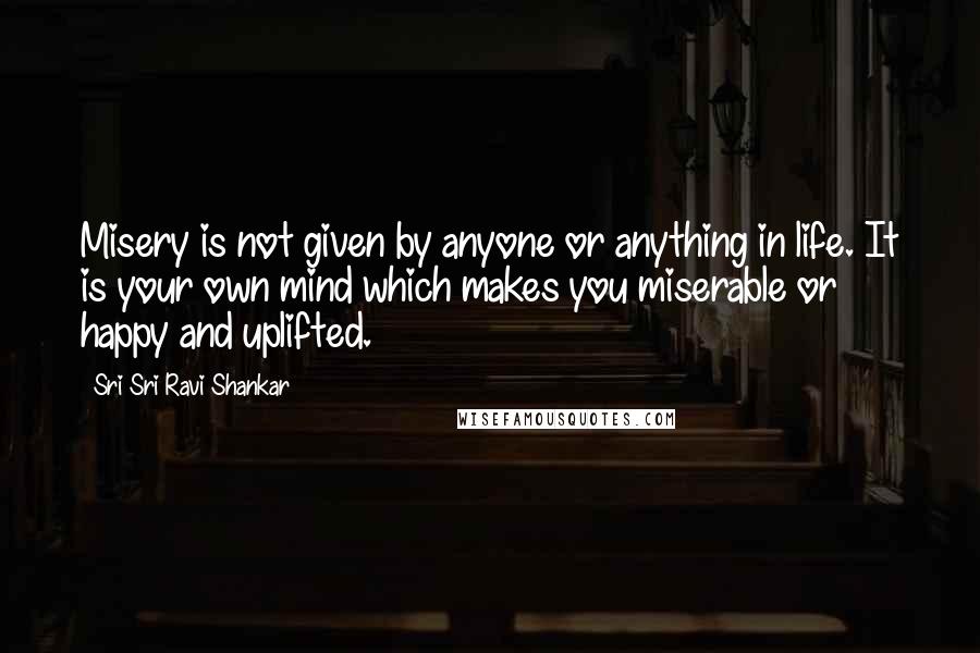 Sri Sri Ravi Shankar Quotes: Misery is not given by anyone or anything in life. It is your own mind which makes you miserable or happy and uplifted.