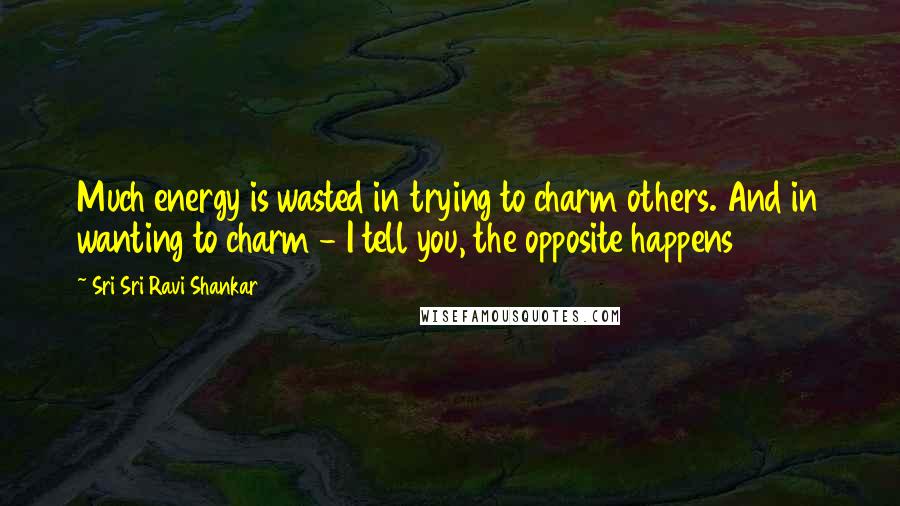 Sri Sri Ravi Shankar Quotes: Much energy is wasted in trying to charm others. And in wanting to charm - I tell you, the opposite happens