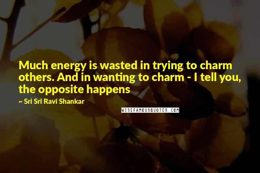Sri Sri Ravi Shankar Quotes: Much energy is wasted in trying to charm others. And in wanting to charm - I tell you, the opposite happens