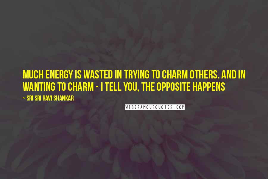 Sri Sri Ravi Shankar Quotes: Much energy is wasted in trying to charm others. And in wanting to charm - I tell you, the opposite happens