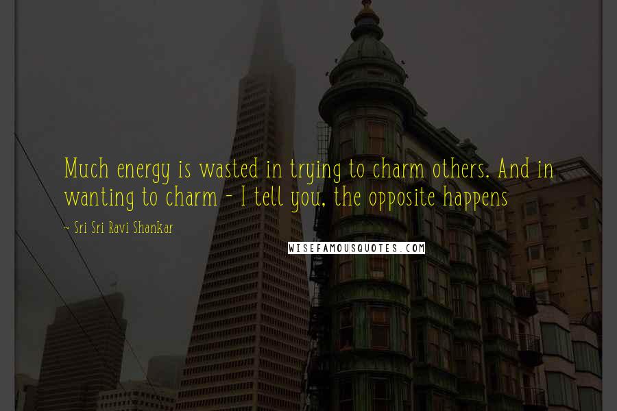 Sri Sri Ravi Shankar Quotes: Much energy is wasted in trying to charm others. And in wanting to charm - I tell you, the opposite happens