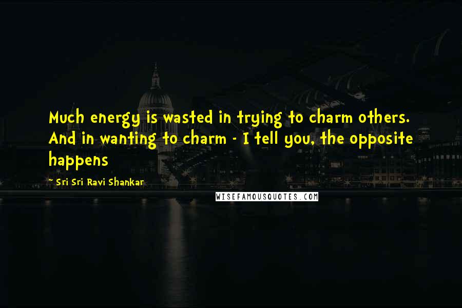 Sri Sri Ravi Shankar Quotes: Much energy is wasted in trying to charm others. And in wanting to charm - I tell you, the opposite happens