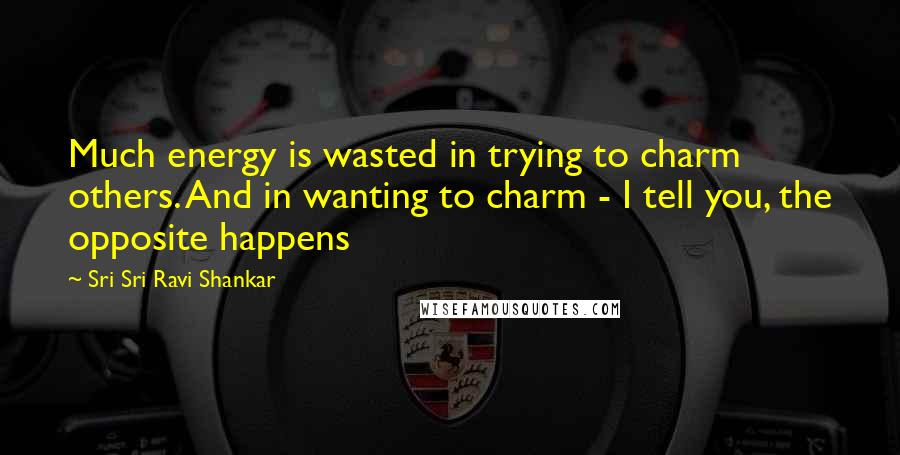 Sri Sri Ravi Shankar Quotes: Much energy is wasted in trying to charm others. And in wanting to charm - I tell you, the opposite happens