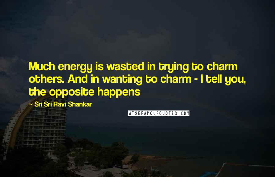 Sri Sri Ravi Shankar Quotes: Much energy is wasted in trying to charm others. And in wanting to charm - I tell you, the opposite happens