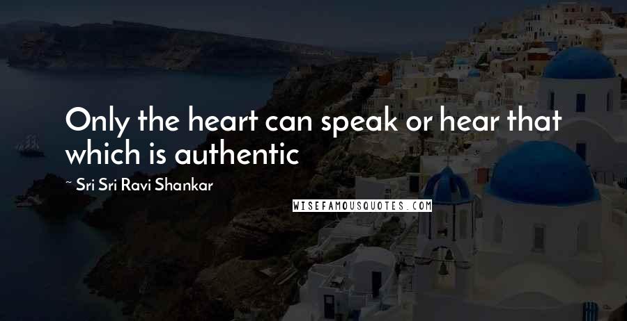 Sri Sri Ravi Shankar Quotes: Only the heart can speak or hear that which is authentic