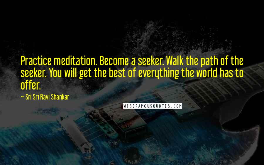 Sri Sri Ravi Shankar Quotes: Practice meditation. Become a seeker. Walk the path of the seeker. You will get the best of everything the world has to offer.