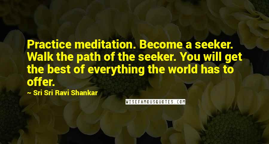 Sri Sri Ravi Shankar Quotes: Practice meditation. Become a seeker. Walk the path of the seeker. You will get the best of everything the world has to offer.