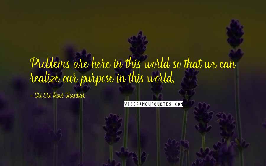 Sri Sri Ravi Shankar Quotes: Problems are here in this world so that we can realize our purpose in this world.
