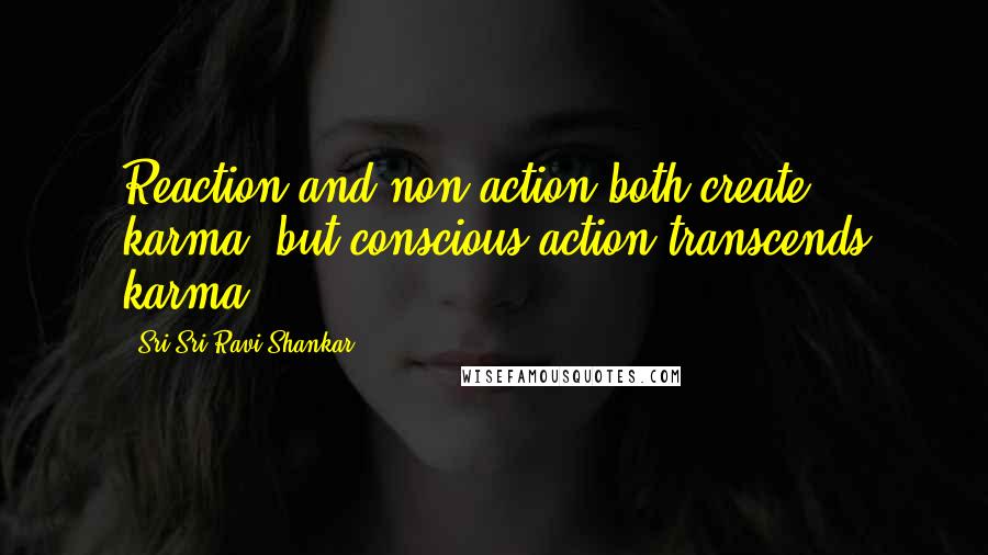 Sri Sri Ravi Shankar Quotes: Reaction and non-action both create karma, but conscious action transcends karma.