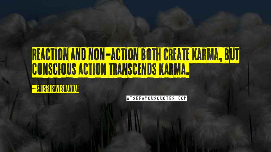 Sri Sri Ravi Shankar Quotes: Reaction and non-action both create karma, but conscious action transcends karma.