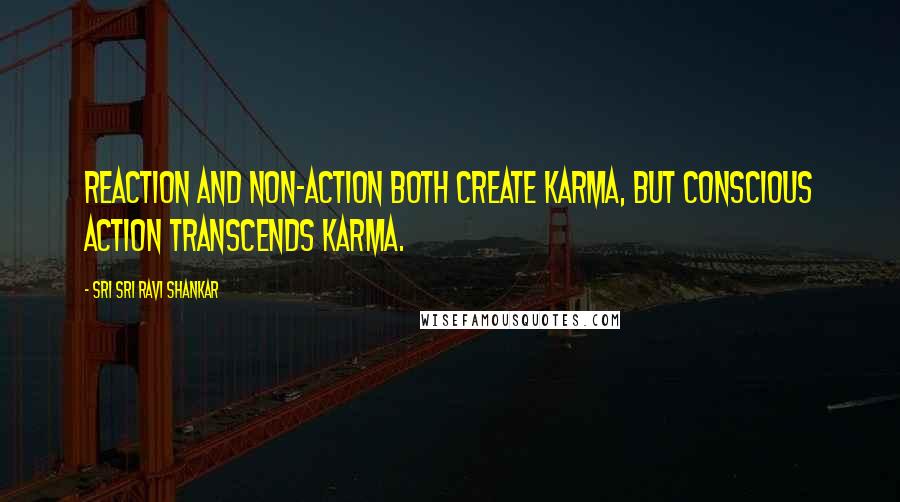 Sri Sri Ravi Shankar Quotes: Reaction and non-action both create karma, but conscious action transcends karma.