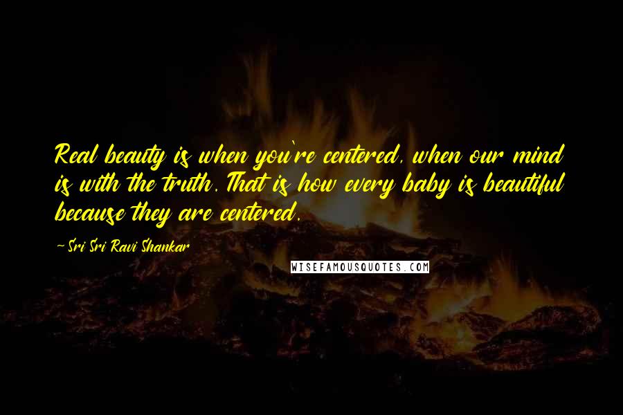 Sri Sri Ravi Shankar Quotes: Real beauty is when you're centered, when our mind is with the truth. That is how every baby is beautiful because they are centered.