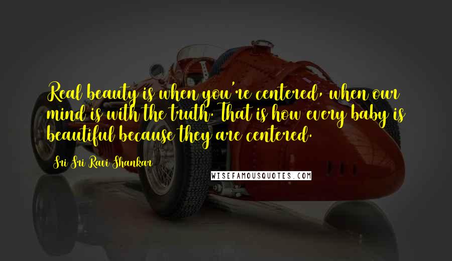 Sri Sri Ravi Shankar Quotes: Real beauty is when you're centered, when our mind is with the truth. That is how every baby is beautiful because they are centered.