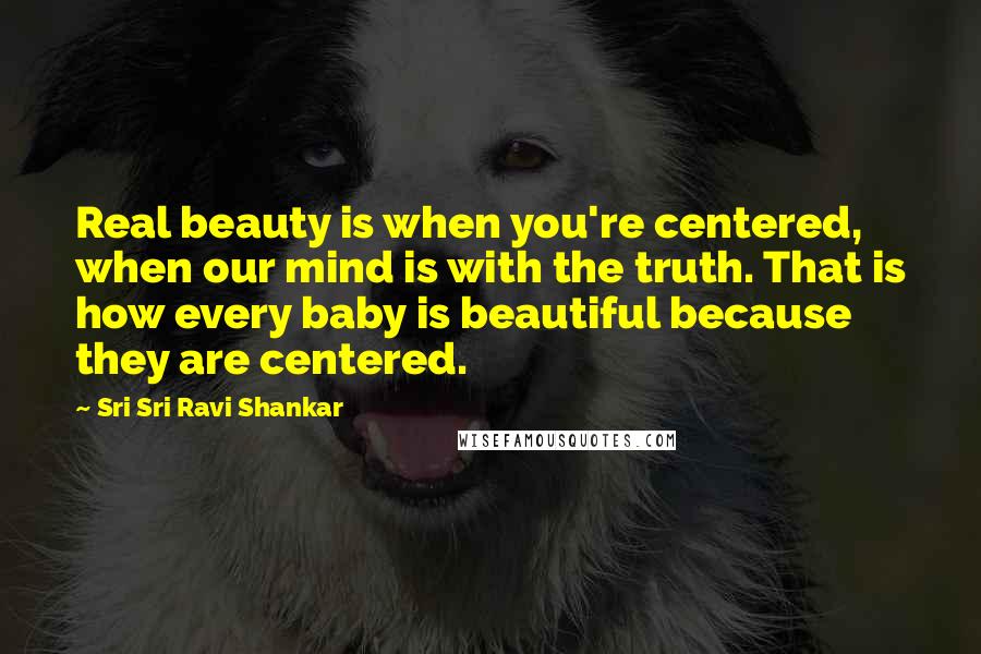 Sri Sri Ravi Shankar Quotes: Real beauty is when you're centered, when our mind is with the truth. That is how every baby is beautiful because they are centered.