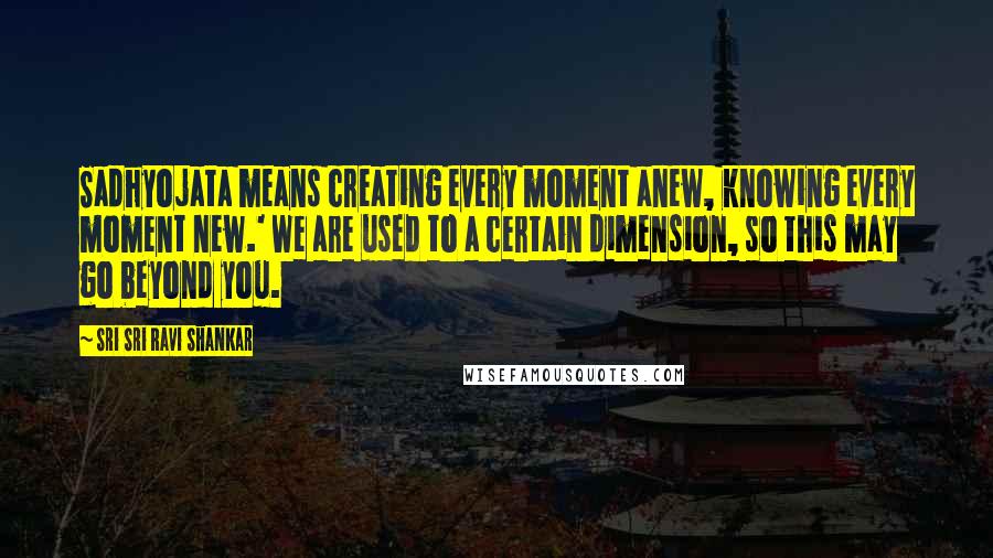 Sri Sri Ravi Shankar Quotes: Sadhyojata means creating every moment anew, knowing every moment new.' We are used to a certain dimension, so this may go beyond you.