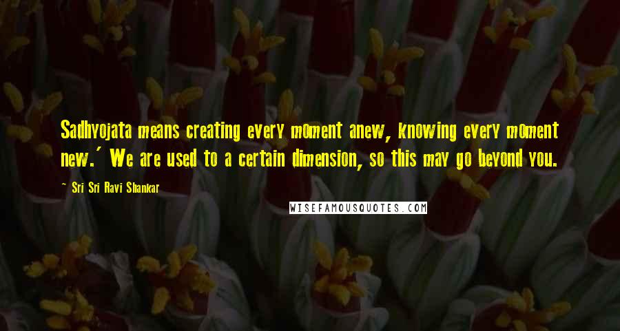 Sri Sri Ravi Shankar Quotes: Sadhyojata means creating every moment anew, knowing every moment new.' We are used to a certain dimension, so this may go beyond you.