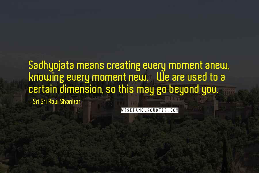 Sri Sri Ravi Shankar Quotes: Sadhyojata means creating every moment anew, knowing every moment new.' We are used to a certain dimension, so this may go beyond you.