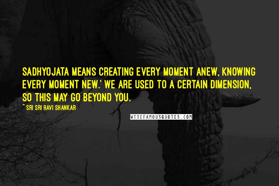 Sri Sri Ravi Shankar Quotes: Sadhyojata means creating every moment anew, knowing every moment new.' We are used to a certain dimension, so this may go beyond you.