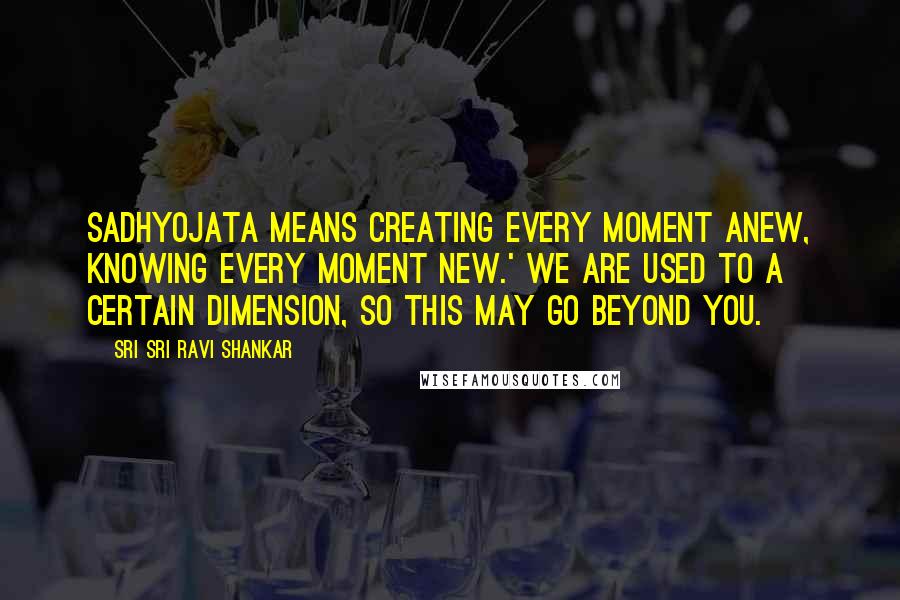 Sri Sri Ravi Shankar Quotes: Sadhyojata means creating every moment anew, knowing every moment new.' We are used to a certain dimension, so this may go beyond you.