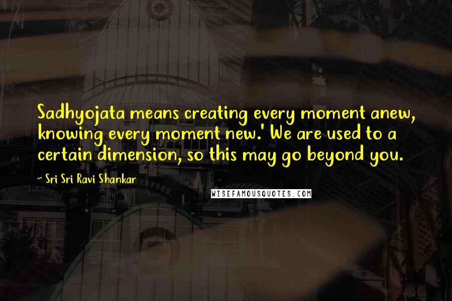 Sri Sri Ravi Shankar Quotes: Sadhyojata means creating every moment anew, knowing every moment new.' We are used to a certain dimension, so this may go beyond you.