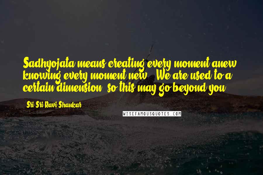 Sri Sri Ravi Shankar Quotes: Sadhyojata means creating every moment anew, knowing every moment new.' We are used to a certain dimension, so this may go beyond you.