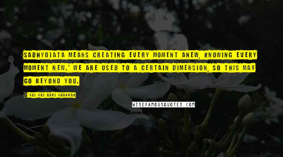 Sri Sri Ravi Shankar Quotes: Sadhyojata means creating every moment anew, knowing every moment new.' We are used to a certain dimension, so this may go beyond you.